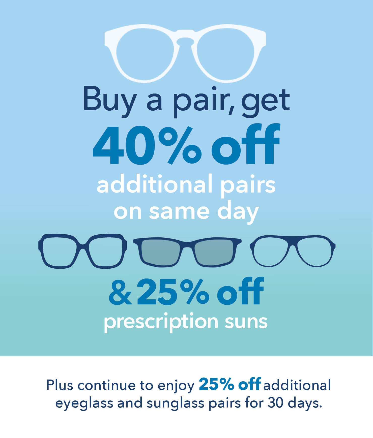 Buy One Get One 40% OFF. Buy a pair, get 40% OFF additional complete pairs on same day & 25% OFF prescription suns. Plus continue to enjoy 25% OFF additional eyeglass and sunglass pairs for 30 days. Discounted pairs must be of equal or lesser value to first pair. Must use same prescription. Maui Jim and specialty sunglasses excluded. Cannot be combined with optical benefit or other eyewear discounts; not transferrable. Not valid on previous purchases or contact lenses.