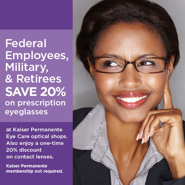 All Federal employees & retirees, active U.S. military & retirees, veterans, and their dependents SAVE 20% on prescription eyeglasses at Kaiser Permanente Eye Care optical shops. Also enjoy a one-time 20% discount on contact lenses. For Kaiser Permanente members only.